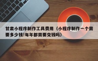 日土甘肃小程序制作工具费用（小程序制作一个需要多少钱!每年都需要交钱吗）