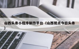日土山西头条小程序制作平台（山西视点今日头条）